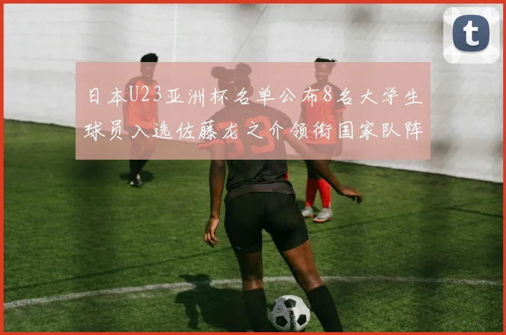 日本U23亚洲杯名单公布8名大学生球员入选佐藤龙之介领衔国家队阵容