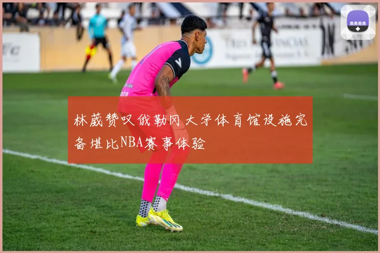 林葳赞叹俄勒冈大学体育馆设施完备堪比NBA赛事体验