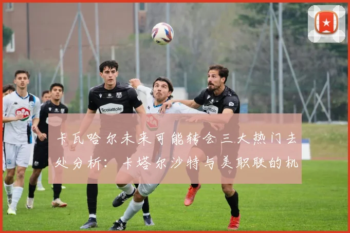 卡瓦哈尔未来可能转会三大热门去处分析：卡塔尔沙特与美职联的机会