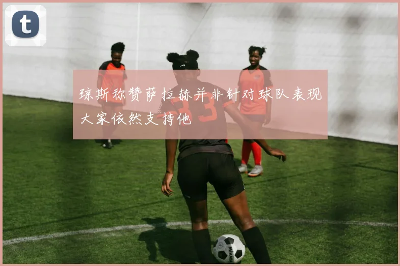 琼斯称赞萨拉赫并非针对球队表现大家依然支持他