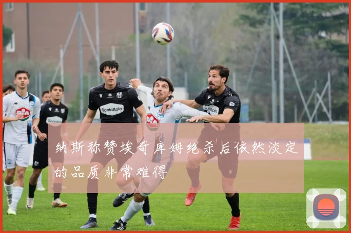 纳斯称赞埃奇库姆绝杀后依然淡定的品质非常难得