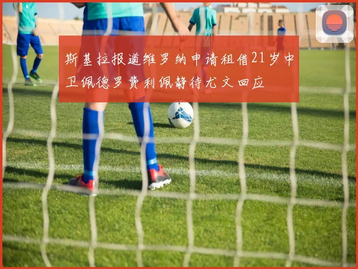 斯基拉报道维罗纳申请租借21岁中卫佩德罗费利佩静待尤文回应