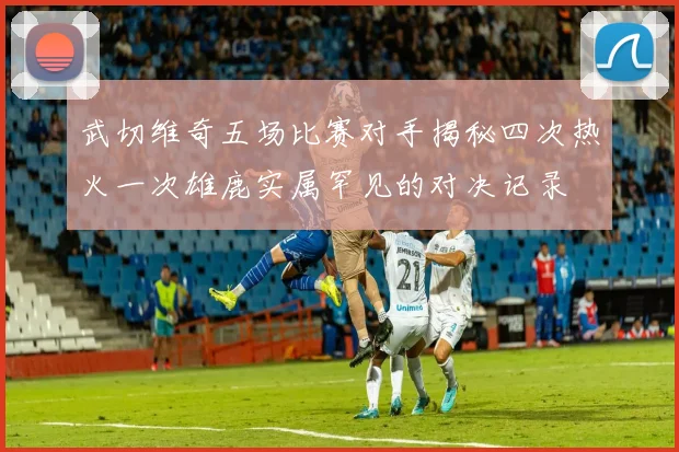 武切维奇五场比赛对手揭秘四次热火一次雄鹿实属罕见的对决记录