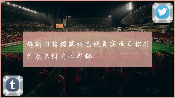 梅斯旧将揭露姆巴佩真实面目称其外表光鲜内心卑鄙