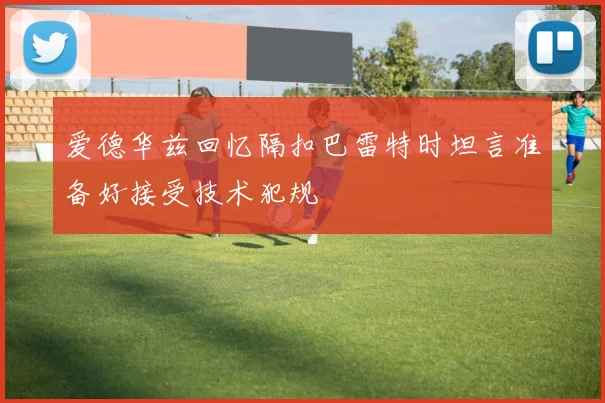 爱德华兹回忆隔扣巴雷特时坦言准备好接受技术犯规