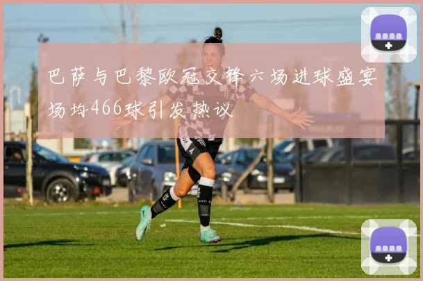 巴萨与巴黎欧冠交锋六场进球盛宴场均466球引发热议