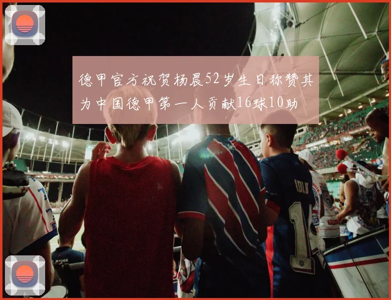 德甲官方祝贺杨晨52岁生日称赞其为中国德甲第一人贡献16球10助