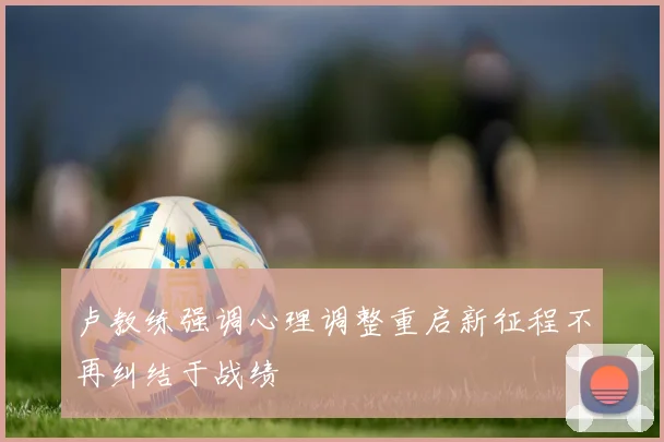 卢教练强调心理调整重启新征程不再纠结于战绩
