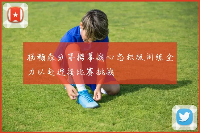 杨瀚森分享揭幕战心态积极训练全力以赴迎接比赛挑战