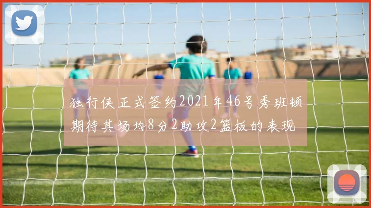 独行侠正式签约2021年46号秀班顿期待其场均8分2助攻2篮板的表现