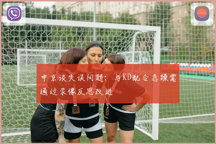 申京谈失误问题：与KD配合急躁需通过录像反思改进