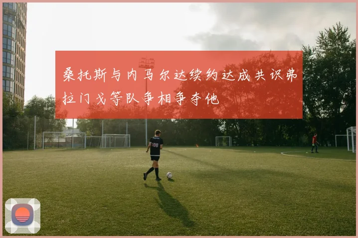 桑托斯与内马尔达续约达成共识弗拉门戈等队争相争夺他