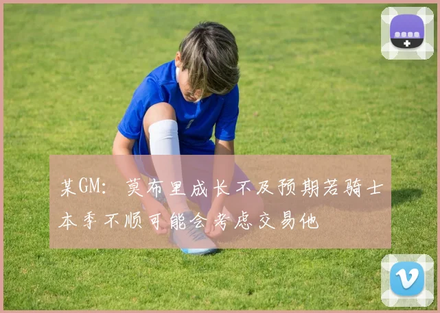 某GM：莫布里成长不及预期若骑士本季不顺可能会考虑交易他