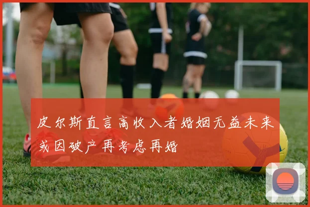皮尔斯直言高收入者婚姻无益未来或因破产再考虑再婚