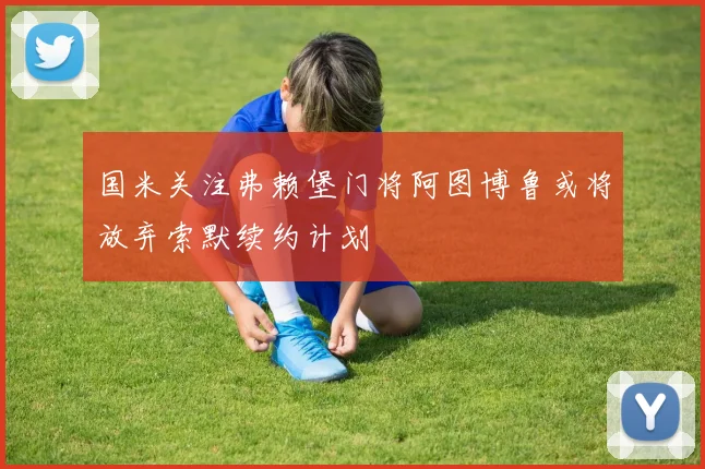 国米关注弗赖堡门将阿图博鲁或将放弃索默续约计划