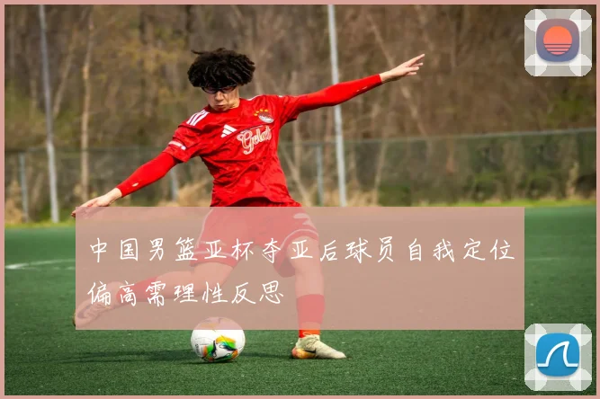 中国男篮亚杯夺亚后球员自我定位偏高需理性反思