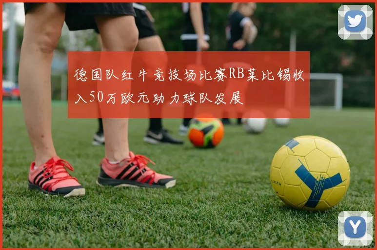 德国队红牛竞技场比赛RB莱比锡收入50万欧元助力球队发展