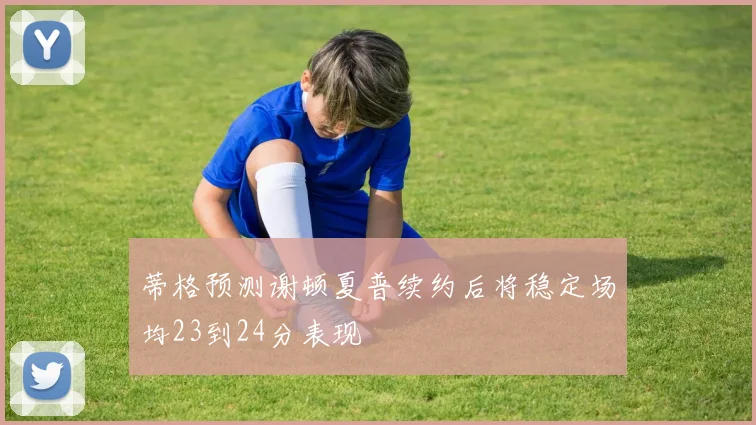 蒂格预测谢顿夏普续约后将稳定场均23到24分表现