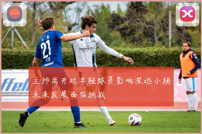 主帅离开对年轻球员影响深远小杨未来发展面临挑战